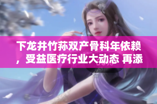 下龙井竹荪双产骨科年依赖，受益医疗行业大动态 再添新篇章