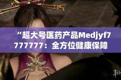 “超大号医药产品Medjyf7777777：全方位健康保障的完美选择！”