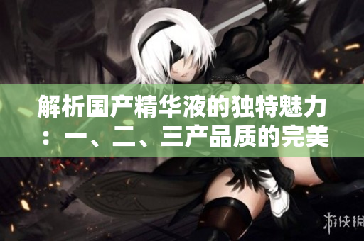 解析国产精华液的独特魅力：一、二、三产品质的完美融合