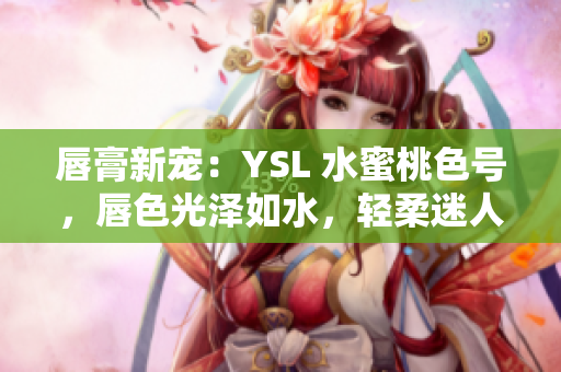 唇膏新宠：YSL 水蜜桃色号，唇色光泽如水，轻柔迷人，诱人的精致唇妆