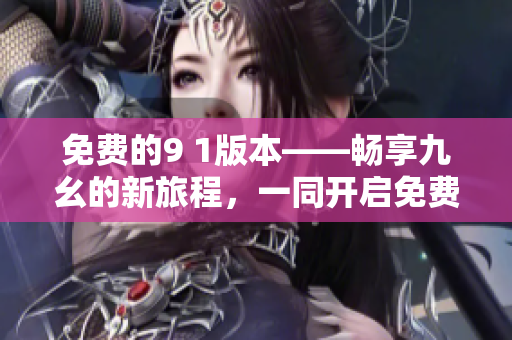 免费的9 1版本——畅享九幺的新旅程，一同开启免费的九幺之旅吧