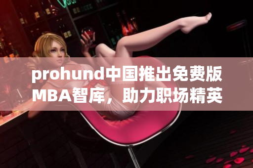 prohund中国推出免费版MBA智库，助力职场精英提升管理技能