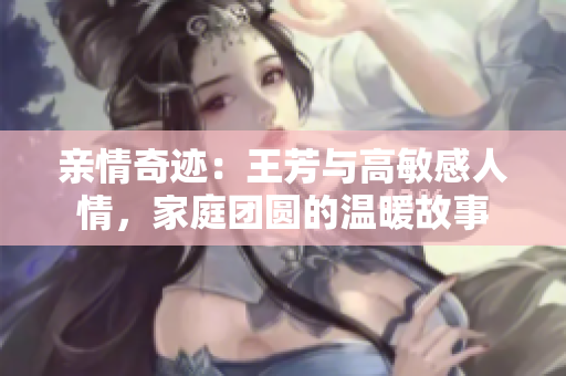 亲情奇迹：王芳与高敏感人情，家庭团圆的温暖故事