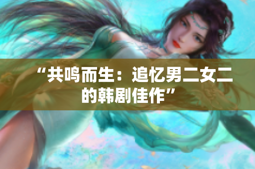 “共鸣而生：追忆男二女二的韩剧佳作”