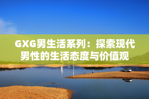 GXG男生活系列：探索现代男性的生活态度与价值观