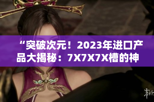 “突破次元！2023年进口产品大揭秘：7X7X7X槽的神秘力量探索”