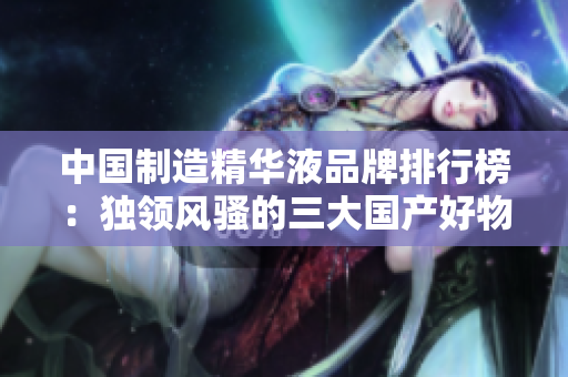 中国制造精华液品牌排行榜：独领风骚的三大国产好物