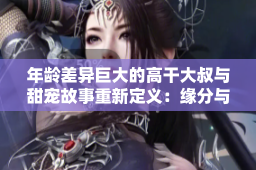 年龄差异巨大的高干大叔与甜宠故事重新定义：缘分与爱意如何跨越年龄阻隔？