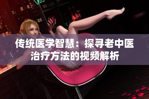 传统医学智慧：探寻老中医治疗方法的视频解析