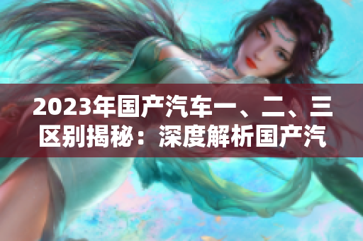 2023年国产汽车一、二、三区别揭秘：深度解析国产汽车级别及特点