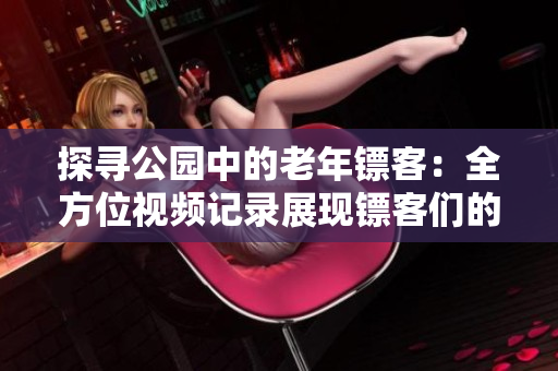 探寻公园中的老年镖客：全方位视频记录展现镖客们的生活与技艺