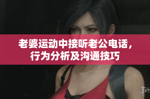 老婆运动中接听老公电话，行为分析及沟通技巧