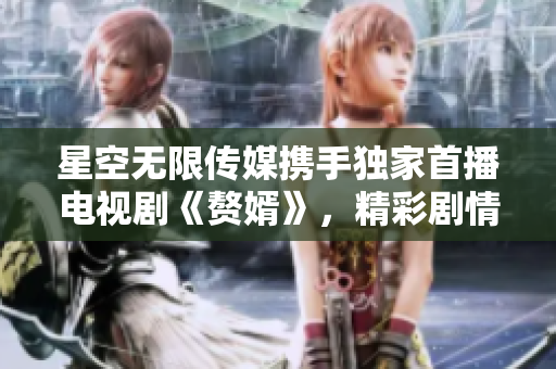 星空无限传媒携手独家首播电视剧《赘婿》，精彩剧情尽在观看