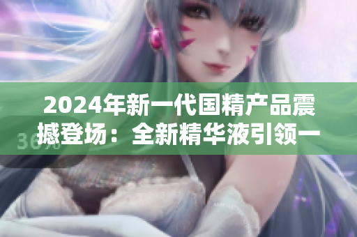 2024年新一代国精产品震撼登场：全新精华液引领一二线城市护肤风潮