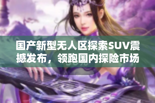 国产新型无人区探索SUV震撼发布，领跑国内探险市场
