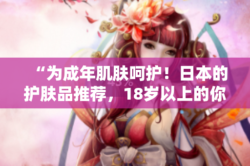 “为成年肌肤呵护！日本的护肤品推荐，18岁以上的你值得拥有！”