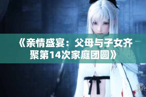 《亲情盛宴：父母与子女齐聚第14次家庭团圆》