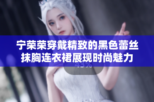 宁荣荣穿戴精致的黑色蕾丝抹胸连衣裙展现时尚魅力