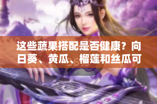 这些蔬果搭配是否健康？向日葵、黄瓜、榴莲和丝瓜可以混吃吗？