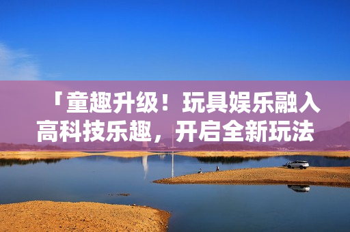 「童趣升级！玩具娱乐融入高科技乐趣，开启全新玩法！」