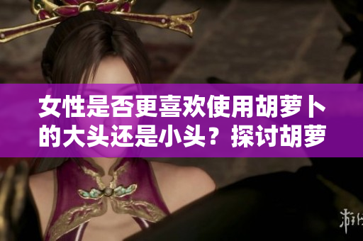 女性是否更喜欢使用胡萝卜的大头还是小头？探讨胡萝卜在女性生活中的应用差异