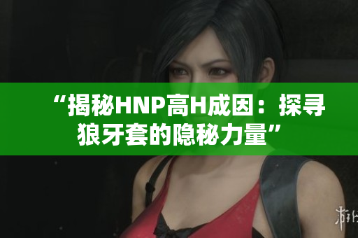 “揭秘HNP高H成因：探寻狼牙套的隐秘力量”
