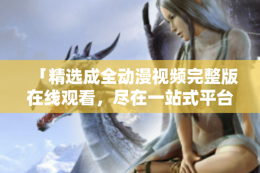 「精选成全动漫视频完整版在线观看，尽在一站式平台」