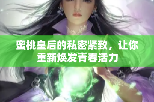 蜜桃皇后的私密紧致，让你重新焕发青春活力