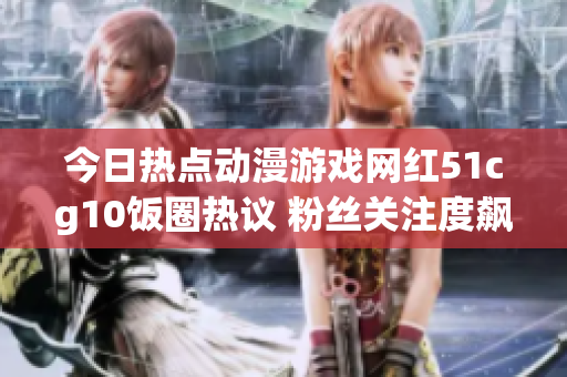 今日热点动漫游戏网红51cg10饭圈热议 粉丝关注度飙升舆论热度爆棚