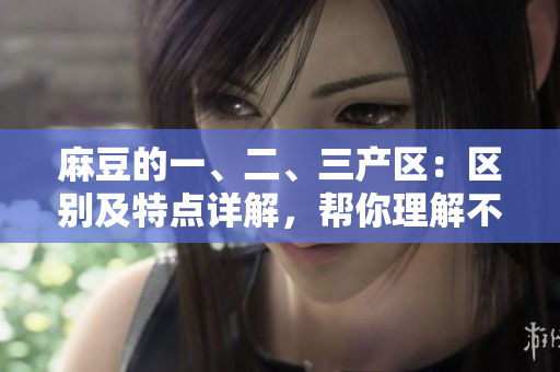 麻豆的一、二、三产区：区别及特点详解，帮你理解不同产区的产地特色