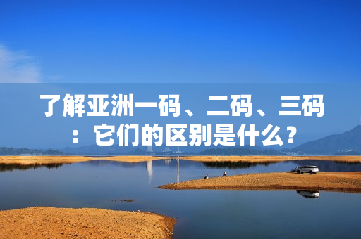 了解亚洲一码、二码、三码：它们的区别是什么？