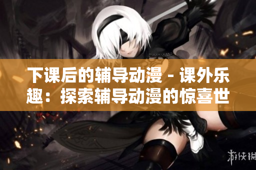 下课后的辅导动漫 - 课外乐趣：探索辅导动漫的惊喜世界
