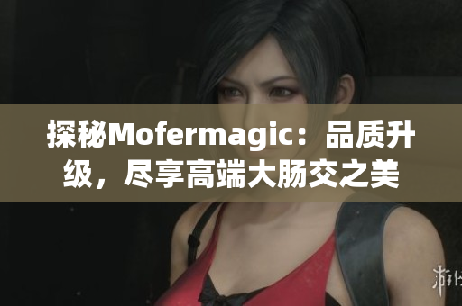探秘Mofermagic：品质升级，尽享高端大肠交之美