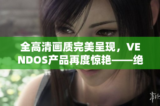 全高清画质完美呈现，VENDOS产品再度惊艳——绝对不容错过的视听盛宴