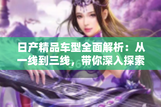 日产精品车型全面解析：从一线到三线，带你深入探索芒的魅力