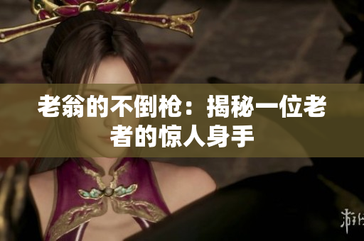 老翁的不倒枪：揭秘一位老者的惊人身手