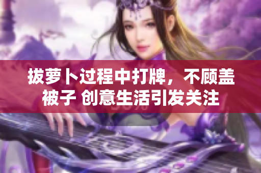 拔萝卜过程中打牌，不顾盖被子 创意生活引发关注