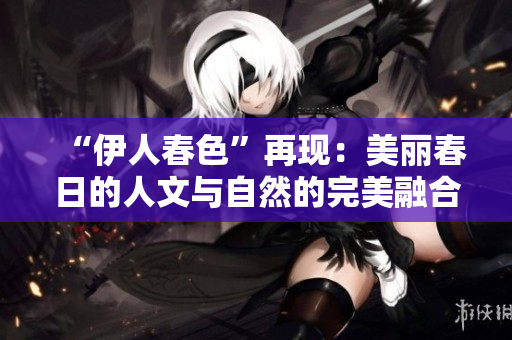 “伊人春色”再现：美丽春日的人文与自然的完美融合