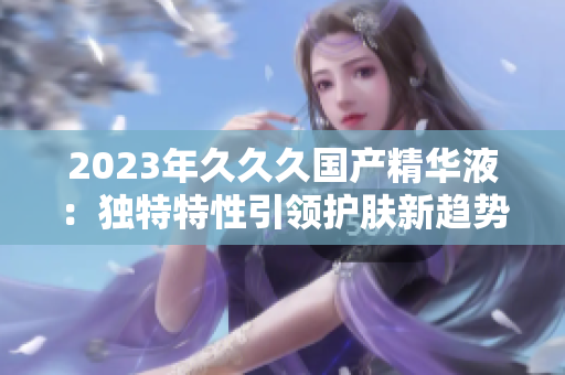 2023年久久久国产精华液：独特特性引领护肤新趋势
