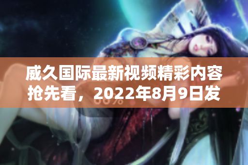 威久国际最新视频精彩内容抢先看，2022年8月9日发布