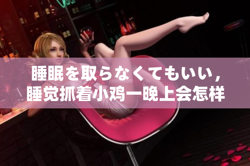 睡眠を取らなくてもいい，睡觉抓着小鸡一晚上会怎样，睡过年纪最大的多少岁六十多，水润紧致销魂低吟古代，水润紧致销魂低吟，说说都是怎么的干对象的1156