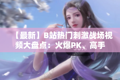 【最新】B站热门刺激战场视频大盘点：火爆PK、高手对决精彩纷呈！