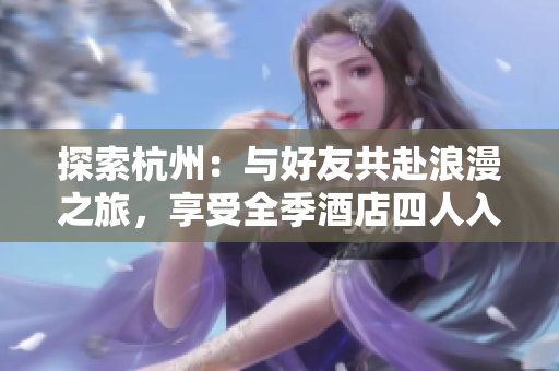 探索杭州：与好友共赴浪漫之旅，享受全季酒店四人入住的愉快时光