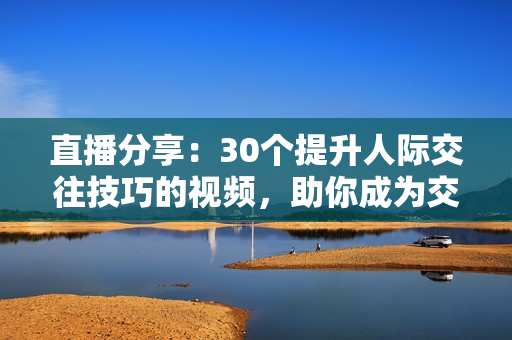 直播分享：30个提升人际交往技巧的视频，助你成为交际达人