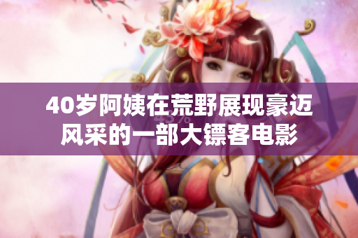 40岁阿姨在荒野展现豪迈风采的一部大镖客电影