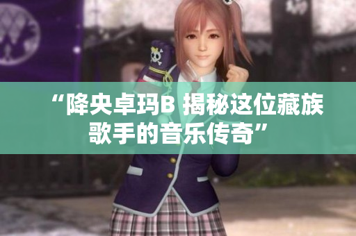 “降央卓玛B 揭秘这位藏族歌手的音乐传奇”