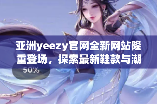 亚洲yeezy官网全新网站隆重登场，探索最新鞋款与潮流风潮