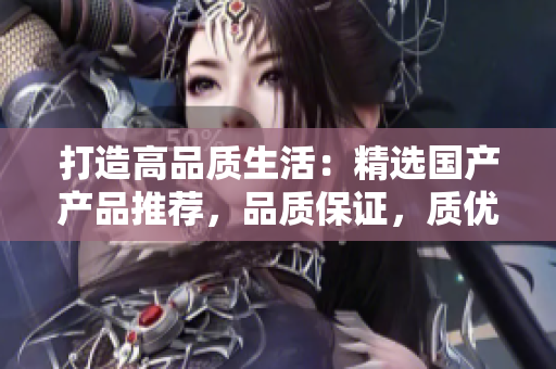打造高品质生活：精选国产产品推荐，品质保证，质优价美，让生活更精彩