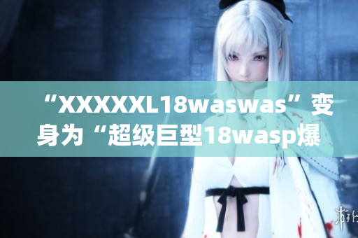 “XXXXXL18waswas”变身为“超级巨型18wasp爆发”