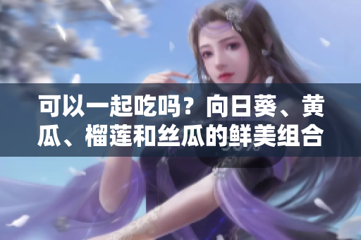 可以一起吃吗？向日葵、黄瓜、榴莲和丝瓜的鲜美组合!